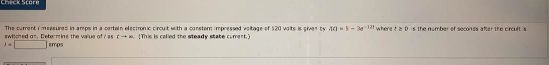 Sheck Score 
The current / measured in amps in a certain electronic circuit with a constant impressed voltage of 120 volts is given by i(t)=5-3e^(-12t) where t≥ 0 is the number of seconds after the circuit is 
switched on. Determine the value of / as t → ∞. (This is called the steady state current.)
l=□ amps