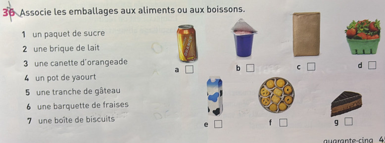 Associe les emballages aux aliments ou aux boissons.
1 un paquet de sucre
2 une brique de lait
3 une canette d'orangeade
a □ b □ C □ d □
4 un pot de yaourt
5 une tranche de gâteau
6 une barquette de fraises
7 une boîte de biscuits
e | f □ g
auarante-cina 4