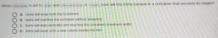 When rles-wap is set to wap and rae-srectsie is rotum , how will fexitems behave in a container that exceeds its height?
A Items will wrap from top 50 bottom
B tems will overflow the container without wrapning
C. Items will align vertically until reaching the container's maxinium width
D. soms will wrap onto a now collumn beside the fust