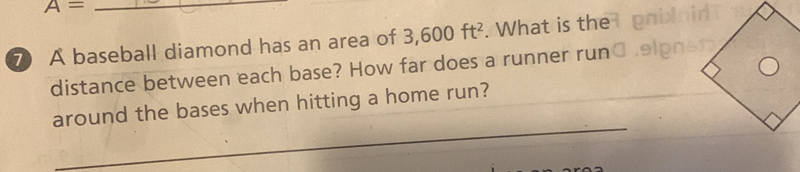 A=
⑦ A baseball diamond has an area of 3,600ft^2. What is the
distance between each base? How far does a runner run
around the bases when hitting a home run?
_