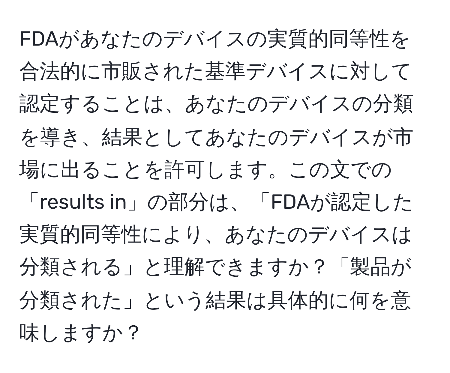 FDAがあなたのデバイスの実質的同等性を合法的に市販された基準デバイスに対して認定することは、あなたのデバイスの分類を導き、結果としてあなたのデバイスが市場に出ることを許可します。この文での「results in」の部分は、「FDAが認定した実質的同等性により、あなたのデバイスは分類される」と理解できますか？「製品が分類された」という結果は具体的に何を意味しますか？