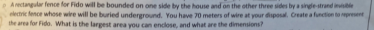 A rectangular fence for Fido will be bounded on one side by the house and on the other three sides by a single-strand invisible 
electric fence whose wire will be buried underground. You have 70 meters of wire at your disposal. Create a function to represent 
the area for Fido. What is the largest area you can enclose, and what are the dimensions?