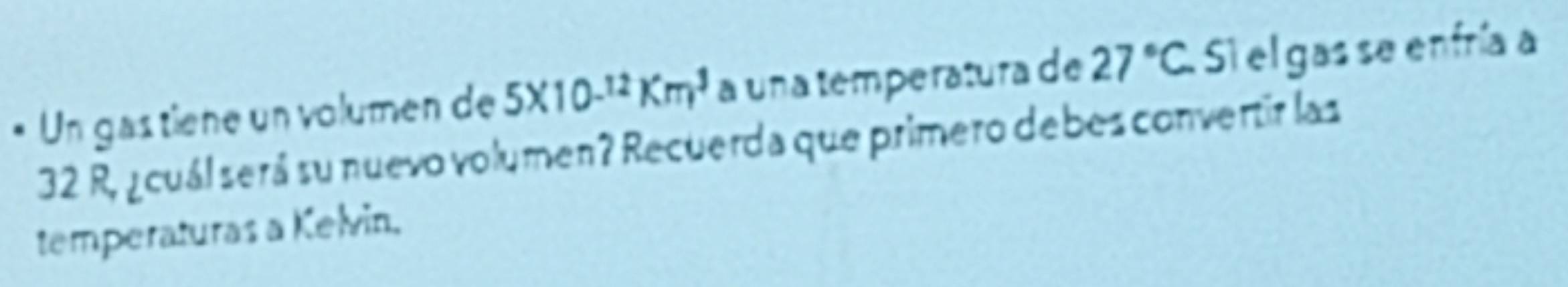 Un gas tiene un volumen de 5* 10^(-12)Km^3 a una temperatura de 27°C Si el gas se enfría a
32 R, ¿cuál será su nuevo volumen? Recuerda que primero debes convertir las 
temperaturas a Kelvin.