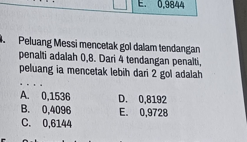 E. 0,9844
4. Peluang Messi mencetak gol dalam tendangan
penalti adalah 0,8. Dari 4 tendangan penalti,
peluang ia mencetak lebih dari 2 gol adalah
A. 0,1536 D. 0,8192
B. 0,4096 E. 0,9728
C. 0,6144