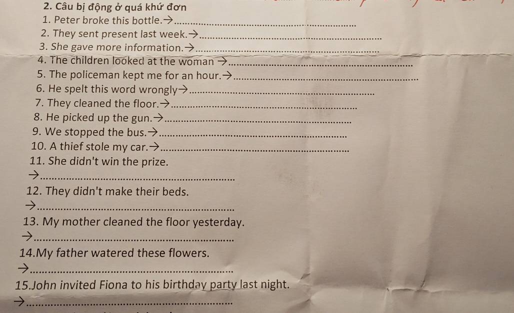 Câu bị động ở quá khứ đơn 
1. Peter broke this bottle. 
_ 
2. They sent present last week.-_ 
_ 
3. She gave more information. →_ 
4. The children looked at the woman_ 
5. The policeman kept me for an hour._ 
6. He spelt this word wrongly_ 
7. They cleaned the floor._ 
8. He picked up the gun._ 
9. We stopped the bus._ 
10. A thief stole my car.→_ 
11. She didn't win the prize. 
_ 
12. They didn't make their beds. 
_ 
13. My mother cleaned the floor yesterday. 
_ 
14.My father watered these flowers. 
_ 
15.John invited Fiona to his birthday party last night. 
_