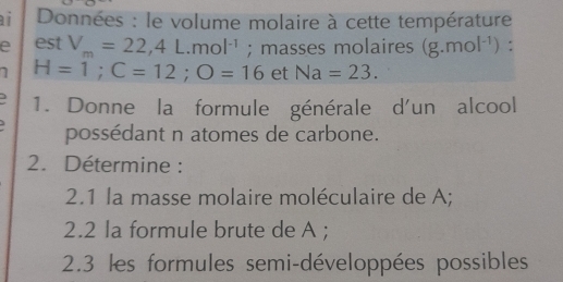 ai Données : le volume molaire à cette température 
e est V_m=22, 4L.mol^(-1); masses molaires (g.mol^(-1)) : 
1 H=1; C=12; O=16 et Na=23. 
3 1. Donne la formule générale d'un alcool 
possédant n atomes de carbone. 
2. Détermine : 
2.1 la masse molaire moléculaire de A; 
2.2 la formule brute de A; 
2.3 les formules semi-développées possibles