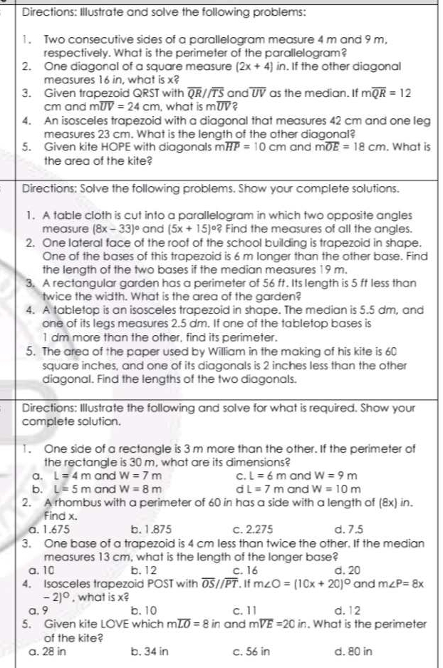 Directions: Illustrate and solve the following problems:
1. Two consecutive sides of a parallelogram measure 4 m and 9 m,
respectively. What is the perimeter of the parallelogram?
2. One diagonal of a square measure (2x+4) in. If the other diagonal
measures 16 in, what is x?
3. Given trapezoid QRST with overline QRparallel overline TS and overline UV as the median. If moverline QR=12
cm and moverline UV=24cm , what is m overline UV 2
4. An isosceles trapezoid with a diagonal that measures 42 cm and one leg
measures 23 cm. What is the length of the other diagonal?
5. Given kite HOPE with diagonals r n overline HP=10cm and moverline OE=18cm. What is
the area of the kite?
Directions: Solve the following problems. Show your complete solutions.
1. A table cloth is cut into a parallelogram in which two opposite angles
measure (8x-33)^circ  and (5x+15)^circ ? Find the measures of all the angles.
2. One lateral face of the roof of the school building is trapezoid in shape.
One of the bases of this trapezoid is 6 m longer than the other base. Find
the length of the two bases if the median measures 19 m.
3. A rectangular garden has a perimeter of 56 ft. Its length is 5 ff less than
twice the width. What is the area of the garden?
4. A tabletop is an isosceles trapezoid in shape. The median is 5.5 dm, and
one of its legs measures 2.5 dm. If one of the tabletop bases is
1 dm more than the other, find its perimeter.
5. The area of the paper used by William in the making of his kite is 60
square inches, and one of its diagonals is 2 inches less than the other
diagonal. Find the lengths of the two diagonals.
Directions: Illustrate the following and solve for what is required. Show your
complete solution.
1. One side of a rectangle is 3 m more than the other. If the perimeter of
the rectangle is 30 m, what are its dimensions?
a, L=4m and W=7m C. L=6m and W=9m
b. L=5m and W=8m d L=7m and W=10m
2. A rhombus with a perimeter of 60 in has a side with a length of (8x) in.
find x.
a. 1.675 b. 1.875 c. 2.275 d. 7.5
3. One base of a trapezoid is 4 cm less than twice the other. If the median
measures 13 cm, what is the length of the longer base?
a. 10 b. 12 C. 16 d. 20
4. Isosceles trapezoid POST with overline OS//overline PT. If m∠ O=(10x+20)^circ  and m∠ P=8x
-2)^circ  , what is x?
a. 9 b.10 c. 11 d. 12
5. Given kite LOVE which moverline LO=8 in and moverline VE=20in. What is the perimeter
of the kite?
a. 28 in b. 34 in c. 56 in d. 80 in