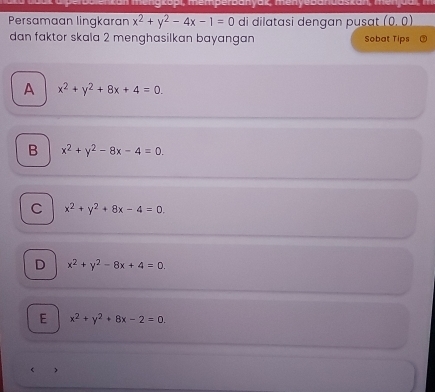 menakopl, memperpanyak, menyebanua:
Persamaan lingkaran x^2+y^2-4x-1=0 di dilatasi dengan pusat (0,0)
dan faktor skala 2 menghasilkan bayangan Sobat Tips
A x^2+y^2+8x+4=0.
B x^2+y^2-8x-4=0.
C x^2+y^2+8x-4=0.
D x^2+y^2-8x+4=0.
E x^2+y^2+8x-2=0. 
< >