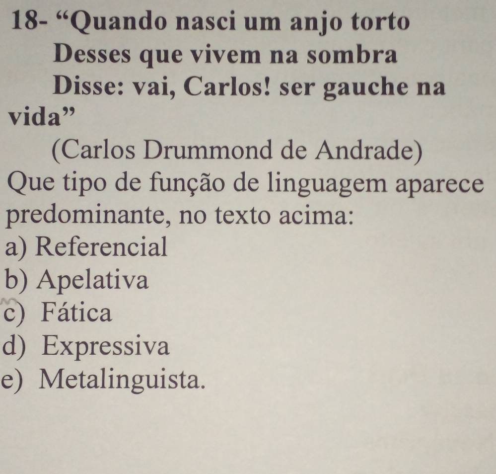 18- “Quando nasci um anjo torto
Desses que vivem na sombra
Disse: vai, Carlos! ser gauche na
vida”
(Carlos Drummond de Andrade)
Que tipo de função de linguagem aparece
predominante, no texto acima:
a) Referencial
b) Apelativa
c) Fática
d) Expressiva
e) Metalinguista.