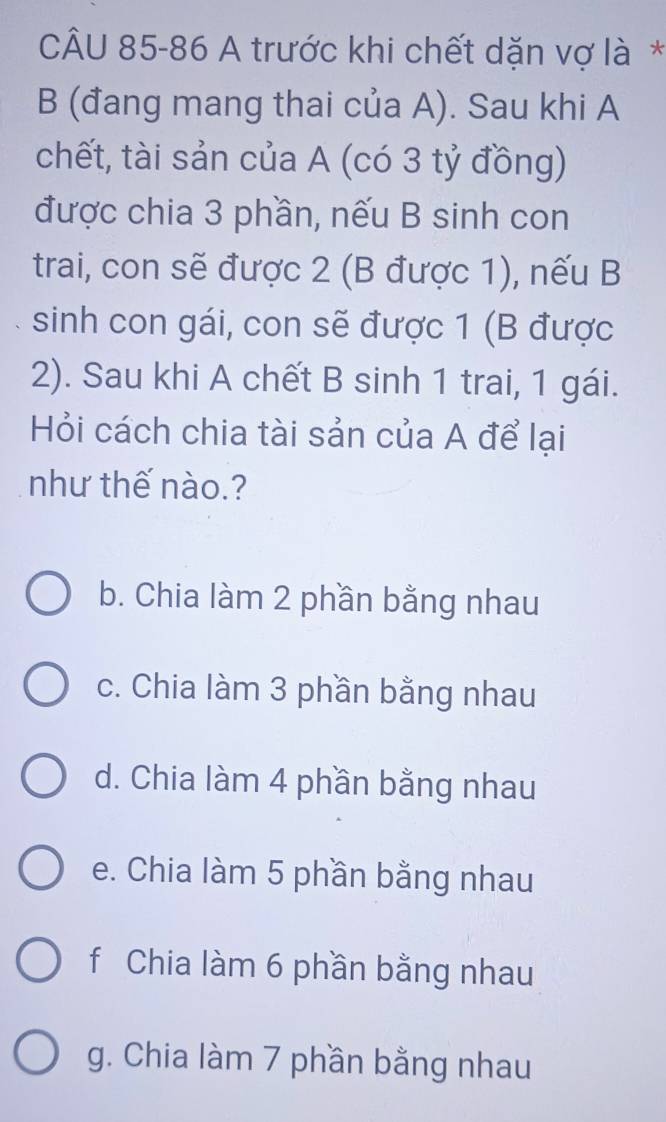 A trước khi chết dặn vợ là *
B (đang mang thai của A). Sau khi A
chết, tài sản của A (có 3 tỷ đồng)
được chia 3 phần, nếu B sinh con
trai, con sẽ được 2 (B được 1), nếu B
sinh con gái, con sẽ được 1 (B được
2). Sau khi A chết B sinh 1 trai, 1 gái.
Hỏi cách chia tài sản của A để lại
như thế nào.?
b. Chia làm 2 phần bằng nhau
c. Chia làm 3 phần bằng nhau
d. Chia làm 4 phần bằng nhau
e. Chia làm 5 phần bằng nhau
f Chia làm 6 phần bằng nhau
g. Chia làm 7 phần bằng nhau