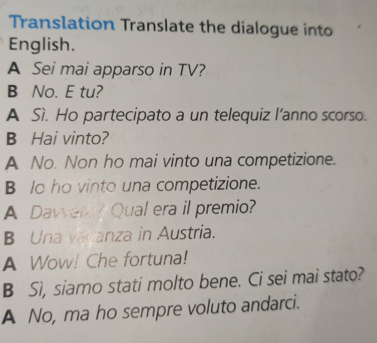 Translation Translate the dialogue into
English.
A Sei mai apparso in TV?
B No. E tu?
A Sì. Ho partecipato a un telequiz l’anno scorso.
B Hai vinto?
A No. Non ho mai vinto una competizione.
B lo ho vinto una competizione.
A Davvero? Qual era il premio?
B Una vaçanza in Austria.
A Wow! Che fortuna!
B Sì, siamo stati molto bene. Ci sei mai stato?
A No, ma ho sempre voluto andarci.