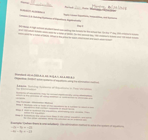 Name: 
_ 
Period: _Date: Thursday: 10/18/2024 
SUBJECT: ALGEBRA II Topic: Linear Equations, Inequalities, and Systems 
Lesson 2.5: Solving Systems of Equations Algebraically 
Day 2 
DO Now: A high school student band was selling ride tickets for the school fair. On the 1^n day, 250 children's tickets 
and 150 adult tickets were sold for a total of $550. On the second day, 180 children's tickets and 120 adult tickets 
were sold for a total of $420. What is the price for each child ticket and each adult ticket? 
Standard: A2.A.CED.A.2, A2. N.Q.A.1, A2.A.REI.B.3 
Objective: SWBAT solve systems of equations using the elimination method. 
Learn Solving Systems of Equations in Two Variables 
by Elimination 
Systems of equations may be solved algebraically using elimination. 
which is the process of using addition or subtraction to eliminate one 
variable 
Key Concept - Ellmination Method 
Step 1 Multiply one or both of the equations by a number to result in two 
equations that contain opposite or equal terms. 
Step 2 Add or subtract the equations, eliminating one variable. Then 
solve the equation. 
Step 3 Substitute the value from Step 2 into either equation, and solve 
for the other varlable. Whrite the solution as an ordered pair 
Example 1(when there is one solution): Use elimination method to solve the system of equations.
-2x-9y=-25
-4x-9y=-23