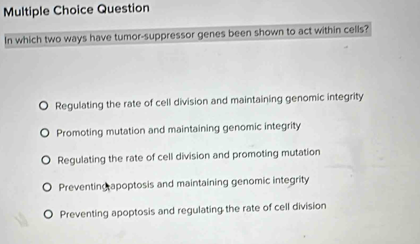 Question
In which two ways have tumor-suppressor genes been shown to act within cells?
Regulating the rate of cell division and maintaining genomic integrity
Promoting mutation and maintaining genomic integrity
Regulating the rate of cell division and promoting mutation
Preventing apoptosis and maintaining genomic integrity
Preventing apoptosis and regulating the rate of cell division