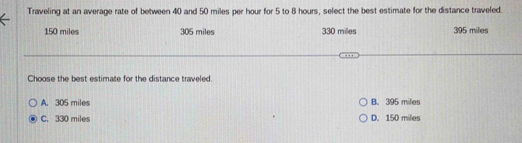 Traveling at an average rate of between 40 and 50 miles per hour for 5 to 8 hours, select the best estimate for the distance traveled.
150 miles 305 miles 330 miles 395 miles
Choose the best estimate for the distance traveled.
A. 305 miles B. 395 miles
C. 330 miles D. 150 miles