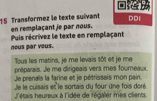 Transformez le texte suivant DDI 
en remplaçant je par nous. 
Puis récrivez le texte en remplaçant 
nous par vous. 
Tous les matins, je me levais tôt et je me 
préparais. Je me dirigeais vers mes fourneaux. 
Je prenais la farine et je pétrissais mon pain. 
Je le cuisais et le sortais du four une fois doré. 
J'étais heureux à l'idée de régaler mes clients.