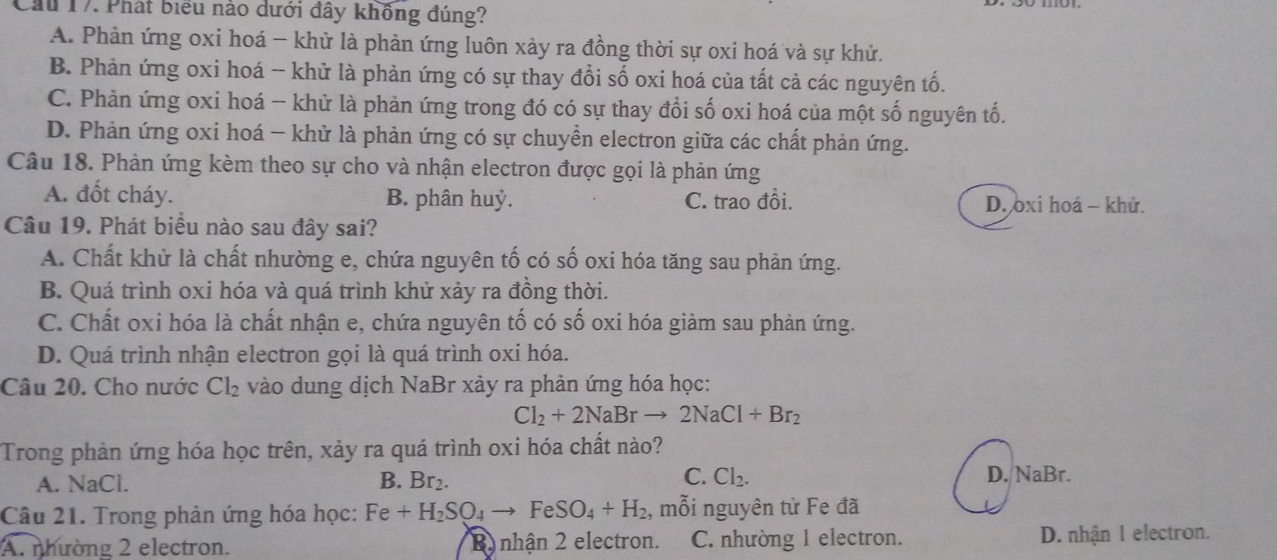 Cầu 17. Phát biểu nào dưới đây khồng đúng?
A. Phản ứng oxi hoá - khử là phản ứng luôn xảy ra đồng thời sự oxi hoá và sự khử.
B. Phản ứng oxi hoá -- khử là phản ứng có sự thay đổi số oxi hoá của tất cả các nguyên tố.
C. Phản ứng oxi hoá - khử là phản ứng trong đó có sự thay đổi số oxi hoá của một số nguyên tố.
D. Phản ứng oxi hoá - khử là phản ứng có sự chuyển electron giữa các chất phản ứng.
Câu 18. Phản ứng kèm theo sự cho và nhận electron được gọi là phản ứng
A. đốt cháy. B. phân huỷ. C. trao đổi.
D. oxi hoá - khử.
Câu 19. Phát biểu nào sau đây sai?
A. Chất khử là chất nhường e, chứa nguyên tố có số oxi hóa tăng sau phản ứng.
B. Quá trình oxi hóa và quá trình khử xảy ra đồng thời.
C. Chất oxi hóa là chất nhận e, chứa nguyên tố có số oxi hóa giảm sau phản ứng.
D. Quá trình nhận electron gọi là quá trình oxi hóa.
Câu 20. Cho nước Cl_2 vào dung dịch NaBr xảy ra phản ứng hóa học:
Cl_2+2NaBrto 2NaCl+Br_2
Trong phản ứng hóa học trên, xảy ra quá trình oxi hóa chất nào?
C. D. NaBr.
A. NaCl. B. Br₂. Cl_2.
Câu 21. Trong phản ứng hóa học: Fe+H_2SO_4to FeSO_4+H_2 , mỗi nguyên tử Fe đã
A. nhường 2 electron. B nhận 2 electron. C. nhường 1 electron. D. nhận 1 electron.