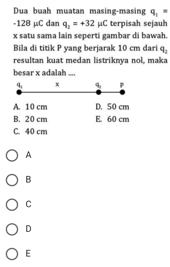 Dua buah muatan masing-masing q_1=
-128 μC dan q_2=+32mu C terpisah sejauh
x satu sama lain seperti gambar di bawah.
Bila di titik P yang berjarak 10 cm dari q_2
resultan kuat medan listriknya nol, maka
besar x adalah ....
q_1
x
q_2 p
A. 10 cm D. 50 cm
B. 20 cm E. 60 cm
C. 40 cm
A
B
C
D
E