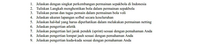 Jelaskan dengan singkat perkembangan permainan sepakbola di Indonesia 
2. Tuliskan Langkah menghentikan bola dalam permainan sepakbola 
3. Tuliskan peran dan tugas pemain dalam permainan bola voli 
4. Jelaskan ukuran lapangan sofbal secara keseluruhan 
5. Jelaskan hal-hal yang harus diperhatikan dalam melakukan permainan netting 
6. Jelaskan pengertian atletik 
7. Jelaskan pengertian lari jarak pendek (sprint) sesuai dengan pemahaman Anda 
8. Jelaskan pengertian lompat jauh sesuai dengan pemahaman Anda 
9. Jelaskan pengertian kuda-kuda sesuai dengan pemahaman Anda