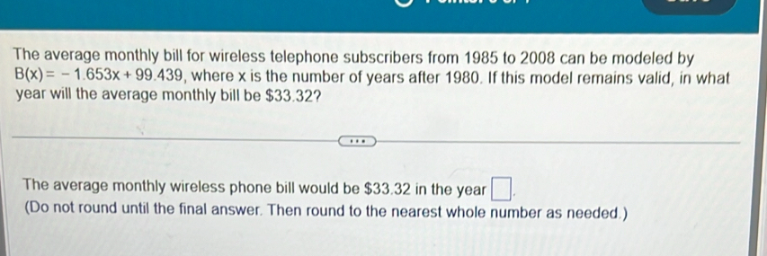 The average monthly bill for wireless telephone subscribers from 1985 to 2008 can be modeled by
B(x)=-1.653x+99.439 , where x is the number of years after 1980. If this model remains valid, in what
year will the average monthly bill be $33.32? 
The average monthly wireless phone bill would be $33.32 in the year
(Do not round until the final answer. Then round to the nearest whole number as needed.)