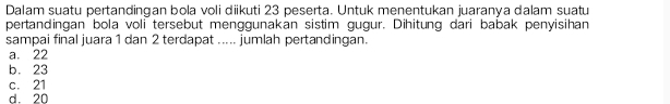 Dalam suatu pertandingan bola voli diikuti 23 peserta. Untuk menentukan juaranya dalam suatu
pertandingan bola voli tersebut menggunakan sistim gugur. Dihitung dari babak penyisihan
sampai final juara 1 dan 2 terdapat ..... jumlah pertandingan.
a. 22
b. 23
c. 21
d. 20