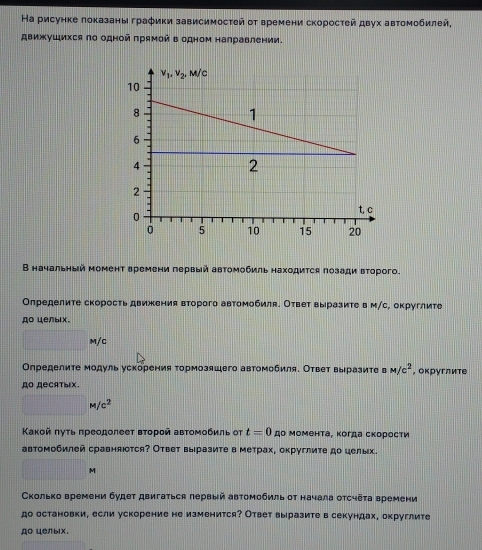 Ηа рисунке локазаны граφики зависимосτей οτ времени скоросτей двух автомобилей,
движуШихся по одной πрямой в одном налравлении.
В начальный момент времени лервый автомобиль находиτся πозади вτорого.
Оπределиτе скорость движения второго автомобиля. Ответ выразиτе в м/с, округлите
Ao целыix.
M/C
Οпределите модуль ускорения τормозяшего автомобиля. Ответ выразиτе в M/c^2 , оκруглите
дO Recatыix.
M/c^2
Κаκοй πуτь πреодолеет вτοрοй авτомοбиль оτ t=0 дο Μомента, κогда скорости
автомобилей сравняюотся? Ответ выразиτе в метрах, округлиτе до целых.
M
Сколько времени будет двигаться лервый автомобиль οт начала отсчёτа времени
до остановки, если ускорение не изменится? Ответ выразите в секундах, округлите
до целых.