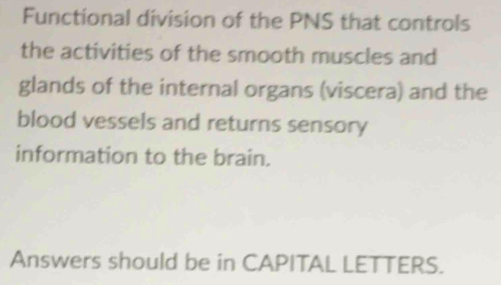 Functional division of the PNS that controls 
the activities of the smooth muscles and 
glands of the internal organs (viscera) and the 
blood vessels and returns sensory 
information to the brain. 
Answers should be in CAPITAL LETTERS.