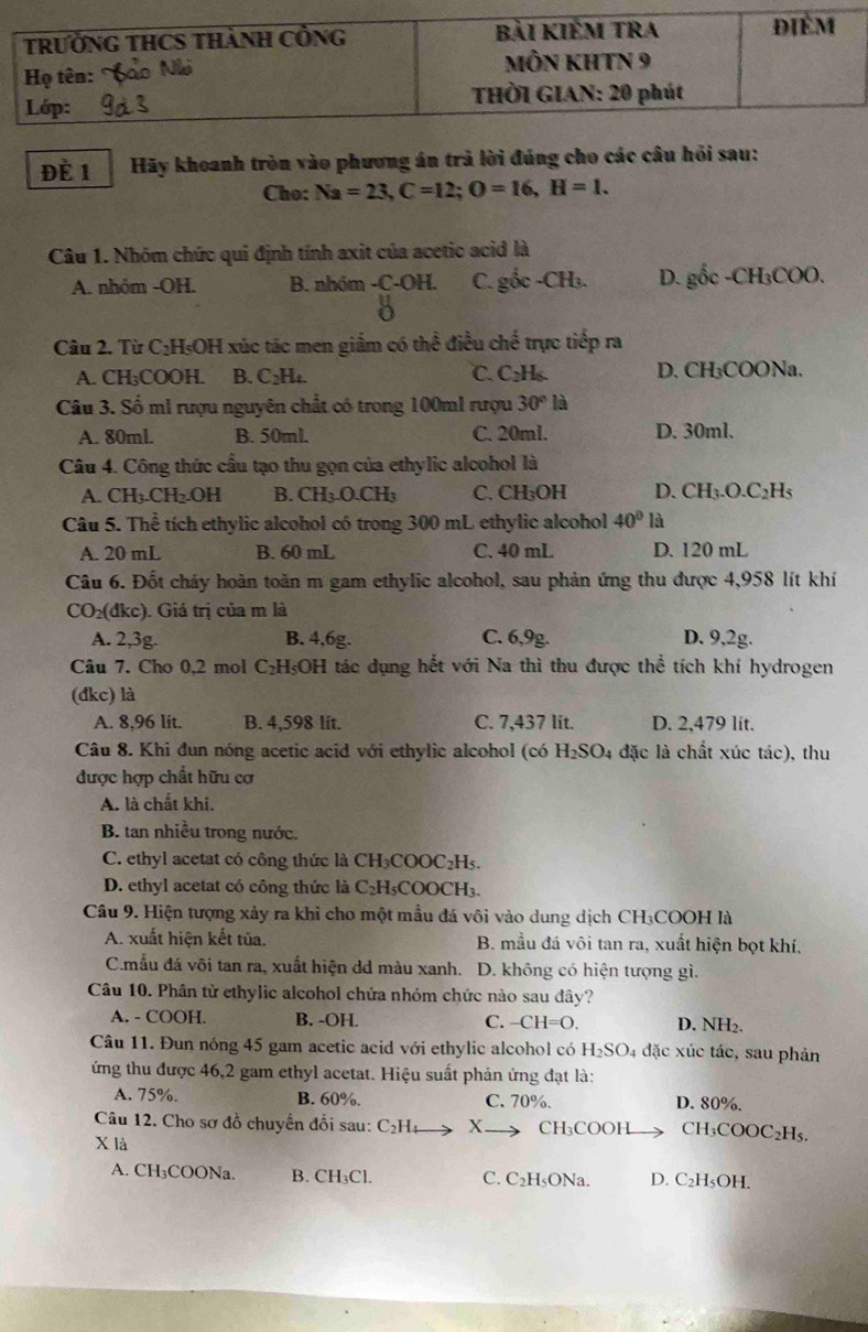 ĐÈ 1 Hãy khoanh tròn vào phương án trả lời đúng cho các câu hồi sau:
Cho: Na=23,C=12;O=16,H=1.
Câu 1. Nhóm chức qui định tính axit của acetic acid là
A. nhóm -OH. B. nhóm -C-OH. C. gix-CH_3. D. gốc -CH₃COO.
Câu 2. Từ C₂H₅OH xúc tác men giắm có thể điều chế trực tiếp ra
A. CH₃COOH. B. C_2H_4. C. C₂H₆. D. CH₃COONa.
Câu 3. Số mì rượu nguyên chất có trong 100ml rượu 30°la
A. 80ml. B. 50ml. C. 20ml. D. 30ml.
Câu 4. Công thức cầu tạo thu gọn của ethylic alcohol là
A. CH_3. CH_2.OH B. CH_3.O.CH_3 C. CH₃OH D. CH_3.O.C_2H_5
Câu 5. Thể tích ethylic alcohol có trong 300 mL ethylic alcohol 40° là
A. 20 mL B. 60 mL C. 40 mL D. 120 mL
Câu 6. Đốt cháy hoàn toàn m gam ethylic alcohol, sau phản ứng thu được 4,958 lít khí
CO_2(dkc) ). Giá trị của m là
A. 2,3g. B. 4,6g. C. 6,9g. D. 9,2g.
Câu 7. Cho 0,2 mol C₂H₅OH tác dụng hết với Na thì thu được thể tích khí hydrogen
(đkc) là
A. 8,96 lit. B. 4,598 lit. C. 7,437 lit. D. 2,479 lit.
Câu 8. Khi đun nóng acetic acid với ethylic alcohol (có H_2SO_4 đặc là chất xúc tác), thu
được hợp chất hữu cơ
A. là chất khí.
B. tan nhiều trong nước.
C. ethyl acetat có công thức là CH₃COOC₂H₅.
D. ethyl acetat có công thức là C₂H₃COOCH₃.
Câu 9. Hiện tượng xảy ra khi cho một mẫu đá vôi vào dung dịch CH₃COOH là
A. xuất hiện kết tủa. B. mầu đá vôi tan ra, xuất hiện bọt khí,
C.mẫu đá vôi tan ra, xuất hiện dd màu xanh. D. không có hiện tượng gì.
Câu 10. Phân tử ethylic alcohol chứa nhóm chức nào sau đây?
A. - COOH. B. -OH. C. -CH=O. D. NH₂.
Câu 11. Đun nóng 45 gam acetic acid với ethylic alcohol có H_2SO_4 đặc xúc tác, sau phản
ứng thu được 46,2 gam ethyl acetat. Hiệu suất phản ứng đạt là:
A. 75%. B. 60%. C. 70%. D. 80%.
Câu 12. Cho sơ đồ chuyển đồi sau: C_2H_4 x CH₃COOH CH₃COOC₂H₅.
X là
A. CH₃COONa. B. CH₃Cl. C. C₂H₅ONa. D. C₂H₅OH.