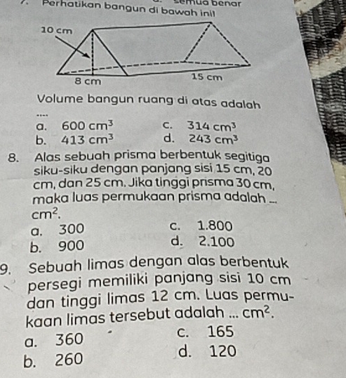 sémua bénar
Perhatikan bangun di bawah inil
Volume bangun ruang di atas adalah
...._
a. 600cm^3 C. 314cm^3
b. 413cm^3 d. 243cm^3
8. Alas sebuah prisma berbentuk segitiga
siku-siku dengan panjang sisi 15 cm, 20
cm, dan 25 cm. Jika tinggi prisma 30 cm.
maka luas permukaan prisma adalah ...
cm^2.
a. 300
c. 1.800
b. 900
d. 2.100
9. Sebuah limas dengan alas berbentuk
persegi memiliki panjang sisi 10 cm
dan tinggi limas 12 cm. Luas permu-
kaan limas tersebut adalah ... cm^2.
a. 360 c. 165
b. 260
d. 120