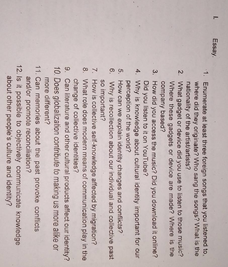 Essay. 
1. Enumerate at least three foreign songs that you listened to, 
where did they originate? Who sang the songs? What is the 
nationality of the artist/artists? 
2. What gadget or device did you use to listen to those music? 
Where these gadgets or device are made? Where is the 
company based? 
3. How did you access the music? Did you download it online? 
Did you listen to it on YouTube? 
4. Why is knowledge about cultural identity important for our 
perception of the world? 
5. How can we explain identity changes and conflicts? 
6. Why is recollection about our individual and collective past 
so important? 
7. How is collective self-knowledge affected by migration? 
8. What role does modern means of communication play in the 
change of collective identities? 
9. Can literature and other cultural products affect our identity? 
10. Does globalization contribute to making us more alike or 
more different? 
11. Can memories about the past provoke conflicts 
and/or promote reconciliation? 
12. Is it possible to objectively communicate knowledge 
about other people's culture and identity?