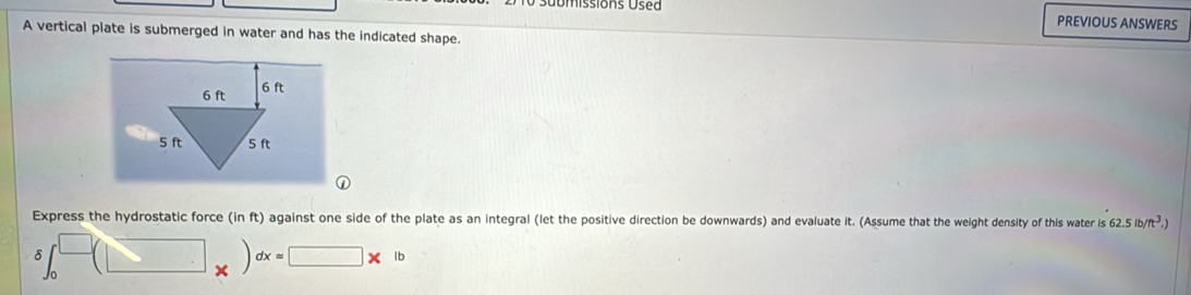 issio ns U e a 
PREVIOUS ANSWERS 
A vertical plate is submerged in water and has the indicated shape.
6 ft 6 ft
5 ft 5 ft
Express the hydrostatic force (in ft) against one side of the plate as an integral (let the positive direction be downwards) and evaluate it. (Assume that the weight density of this water is 62.5lb/ft^3.)
δ ∈t _0^(□)(□ x=□ * 1bx=□ * 1b
