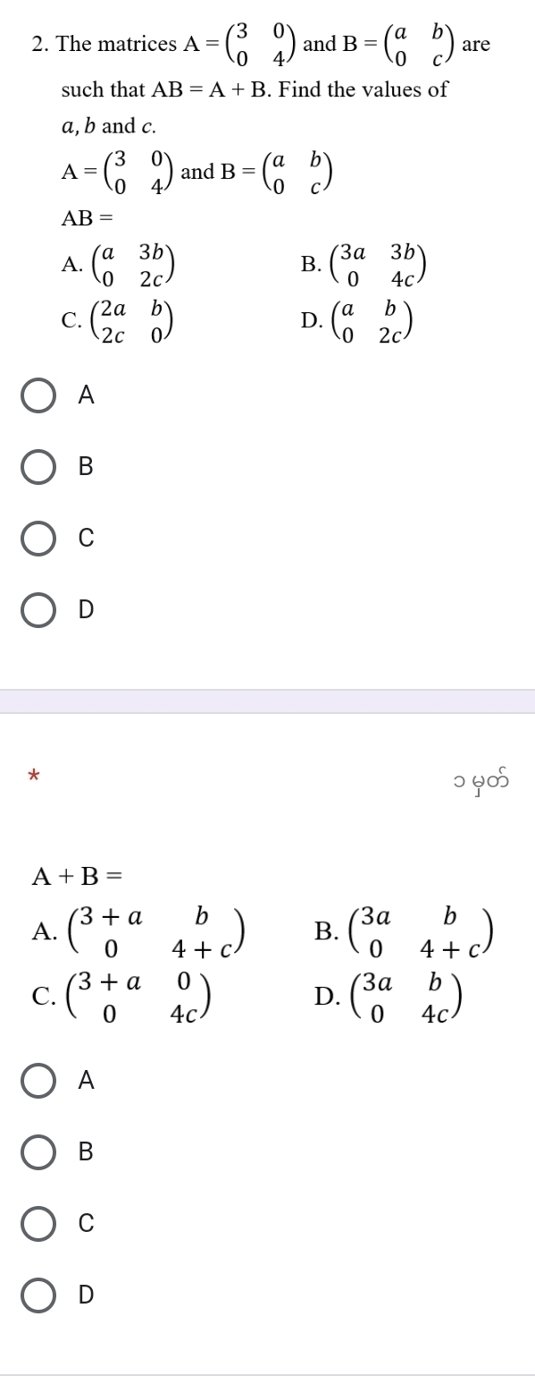 The matrices A=beginpmatrix 3&0 0&4endpmatrix and B=beginpmatrix a&b 0&cendpmatrix are
such that AB=A+B. Find the values of
a, b and c.
A=beginpmatrix 3&0 0&4endpmatrix and B=beginpmatrix a&b 0&cendpmatrix
AB=
A. beginpmatrix a&3b 0&2cendpmatrix beginpmatrix 3a&3b 0&4cendpmatrix
B.
C. beginpmatrix 2a&b 2c&0endpmatrix beginpmatrix a&b 0&2cendpmatrix
D.
A
B
C
D
*
० 6∞
A+B=
A. beginpmatrix 3+a&b 0&4+cendpmatrix B. beginpmatrix 3a&b 0&4+cendpmatrix
C. beginpmatrix 3+a&0 0&4cendpmatrix beginpmatrix 3a&b 0&4cendpmatrix
D.
A
B
C
D