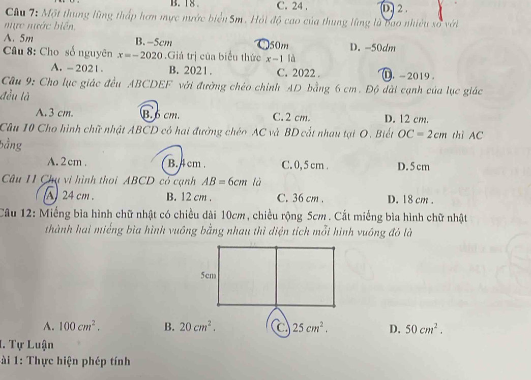 B. 18. C. 24 , (D. 2.
Câu 7: Một thung lũng thấp hơn mực nước biển Sm. Hỏi độ cao của thung lũng là bao nhiều số với
mực nước biên.
A. 5m B. -5cm 50m D. -50dm
Câu 8: Cho số nguyên x=-2020.Giá trị của biểu thức x-1 là
A. - 2021 . B. 2021. C. 2022 . ①. - 2019 .
Câu 9: Cho lục giác đều ABCDEF với đường chéo chỉnh AD bằng 6 cm. Độ dài cạnh của lục giác
đều là
A. 3 cm. B. cm. C. 2 cm. D. 12 cm.
Câu 10 Cho hình chữ nhật ABCD có hai đường chéo AC và BD cắt nhau tại O. Biết OC=2cm thì AC
bằng
A. 2 cm. B. cm. C. 0, 5 cm. D. 5 cm
Câu 11 Chụ vi hình thoi ABCD cỏ cạnh AB=6cm là
A 24 cm. B. 12 cm. C. 36 cm. D. 18 cm.
Câu 12: Miếng bìa hình chữ nhật có chiều dài 10cm, chiều rộng 5cm. Cắt miếng bìa hình chữ nhật
thành hai miếng bìa hình vuông bằng nhau thì diện tích mỗi hình vuông đó là
A. 100cm^2. B. 20cm^2. 25cm^2. D. 50cm^2. 
1. Tự Luận
* i 1: Thực hiện phép tính