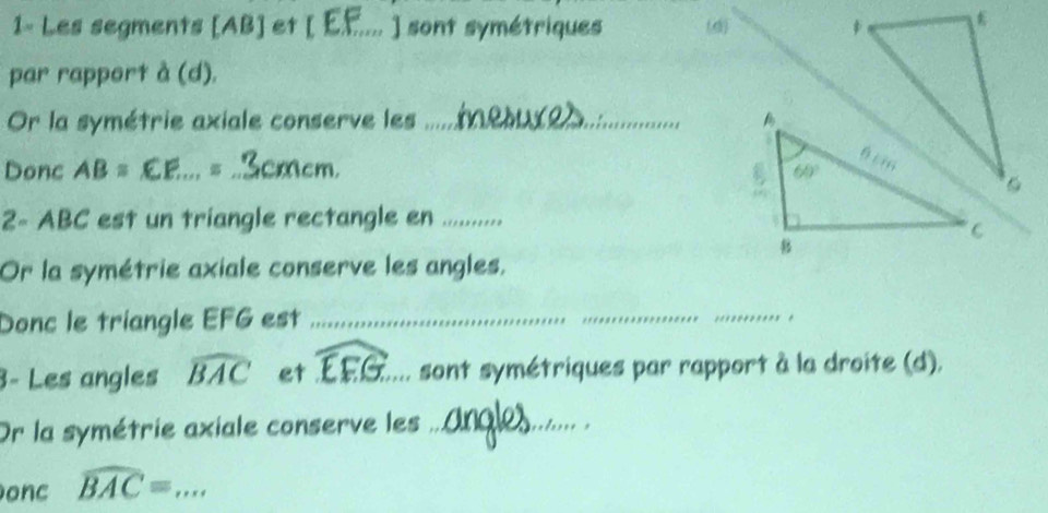 1- Les segments [AB] et (EF.... ] sont symétriques (d) 
par rapport à (d).
Or la symétrie axiale conserve les_ 
Donc AB = .EE.., = ..3cmcm. cm,
2~ ABC est un triangle rectangle en ._
Or la symétrie axiale conserve les angles.
Donc le triangle EFG est_
_
_
3- Les angles widehat BAC et widehat EFG _ sont symétriques par rapport à la droite (d).
Or la symétrie axiale conserve les_
onc widehat BAC= _