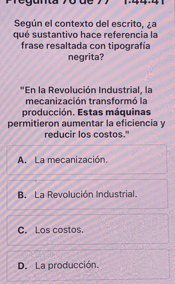 ue
Según el contexto del escrito, ¿a
qué sustantivo hace referencia la
frase resaltada con tipografía
negrita?
"En la Revolución Industrial, la
mecanización transformó la
producción. Estas máquinas
permitieron aumentar la eficiencia y
reducir los costos."
A. La mecanización.
B. La Revolución Industrial.
C. Los costos.
D. La producción.