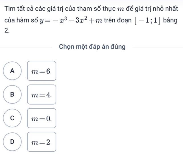 Tìm tất cả các giá trị của tham số thực m để giá trị nhỏ nhất
của hàm số y=-x^3-3x^2+m trên đoạn [-1;1] bằng
2.
Chọn một đáp án đúng
A m=6.
B m=4.
C m=0.
D m=2.