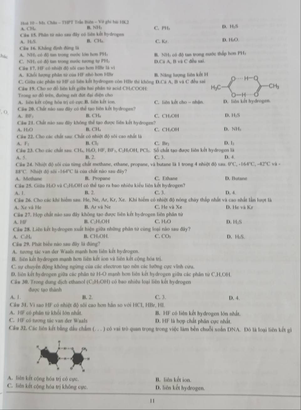 Hoã 10 - Ms. Châu - THPT Trần Biện - Vở ghi bải HK2
D.
A. CHa B. NH₃ C.PHs H_2S
Câu 15. Phân tứ nào sau đây có liên kết hydrogen
A. H₂S B. CH₄ C. Kr.
D. H_2O.
Câu 16. Khẳng định đùng là
thác A. NH: có độ tan trong nước lớn hơm PH B. NH: có độ tan trong nước thấp hơn PH₃
C. NH: có độ tan trong nước tương tự PH D.Cá A, B và C đều sai.
Câu 17. HF có nhiệt độ sôi cao hơn HBr là vì
A. Khối lượng phân tứ của HF nhỏ hơn HBr B. Năng lượng liên kết H
H-Q
C. Giữ các phân tử HF có liên kết bydrogen còn HBr thi không D.Cá A, B và C đều sai
Câu 19, Cho sợ đồ liên kết giữa hai phân tử acid CH₃COOH: H_3C
CH_3
Trong sơ đồ trên, đường nét đứt đại điện cho
A. liên kết cộng hóa trị có cực.B. liên kết ion. C. liên kết cho - nhận. D. liên kết hydrogen.
, O, Câu 20. Chất nào sau đây có thể tạo liên kết hydrogen?
A. BF B. CHa C. CH₃OH D. H_3S
Câu 21. Chất nào sau đây không thể tạo được liên kết hydrogen?
A. H₂O B. CH。 C. CH₃OH D. NH_3
Câu 22. Cho các chất sau: Chất có nhiệt độ sôi cao nhất là
A. F_2 B. Cl_2 C. Br: D. l_2
Câu 23. Cho các chất sau. CH_4 H_2C .HF,BF_3 C₂H₅OH, PCl_5 Số chất tạo được liên kết hydrogen là
A. 5. B. 2. C, 3. D. 4.
Câu 24. Nhiệt độ sôi của từng chất methane, ethane, propane, và butane là 1 trong 4 nhiệt độ sau. 0°C,-164°C,-42°C và -
88°C Nhiệt độ sôi -164°C là của chất nào sau đây?
A. Methane B. Propane C. Ethane D. Butane
Cầu 25. Giữa H₂O và C₂H₅OH có thể tạo ra bao nhiêu kiểu liên kết hydrogen?
A. 1. B. 2. C. 3. D, 4.
Câu 26. Cho các khí hiểm sau. He, Ne, Ar, Kr, Xe. Khí hiểm có nhiệt độ nông cháy thấp nhất và cao nhất lần lượt là
A. Xe và He B. Ar và Ne C. He và Xe D. He và Kr
Câu 27. Hợp chất nào sau đây không tạo được liên kết hydrogen liên phân tứ
A. IF B. C_2H_5OH C. H_2O D. H_2S
Câu 28. Liên kết hydrogen xuất hiện giữa những phân tử cùng loại nào sau đây?
A. CaH₆ B. CH₃OH. C. CO_2 D. H₂S.
Câu 29, Phát biểu nào sau đây là đủng?
A. tương tác van der Waals mạnh hơn liên kết hydrogen.
B. liên kết hydrogen mạnh hơn liên kết ion và liên kết cộng hóa trị.
C. sự chuyên động không ngừng của các electron tạo nên các lưỡng cực vĩnh cứu.
D. liên kết hydrogen giữa các phân từ H-O mạnh hơn liên kết hydrogen giữa các phân từ C,H,OH.
Câu 30. Trong dung dịch ethanol (C₂H₅OH) có bao nhiêu loại liên kết hydrogen
được tạo thành
A. 1. B. 2. C. 3. D. 4.
Câu 31. Vi sao HF có nhiệt độ sôi cao hơn hằn so với HCI, HBr, HI.
A. HF có phân tử khối lớn nhất. B. HF có liên kết hydrogen lớn nhất.
C. HF có tương tác van der Waals D. HF là hợp chất phân cực nhất.
Câu 32. Các liên kết bằng dầu chẩm (. . . ) có vai trò quan trọng trong việc làm bền chuỗi xoắn DNA. Đô là loại liên kết gi
A. liên kết cộng hóa trị có cực. B. liên kết ion.
C. liên kết cộng hóa trị không cực. D. liên kết hydrogen.
1 1