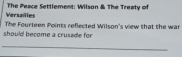 The Peace Settlement: Wilson & The Treaty of 
Versailies 
The Fourteen Points reflected Wilson’s view that the war 
should become a crusade for 
_