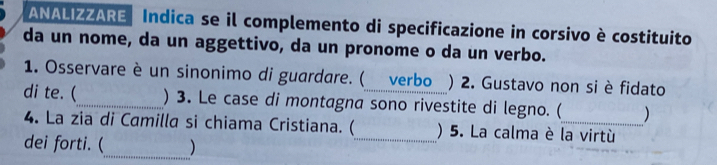 ANALIZZARE Indica se il complemento di specificazione in corsivo è costituito 
da un nome, da un aggettivo, da un pronome o da un verbo. 
1. Osservare è un sinonimo di guardare. ( verbo ) 2. Gustavo non si è fidato 
di te. (_ ) 3. Le case di montagna sono rivestite di legno. (_ ) 
4. La zia di Camilla si chiama Cristiana. (_ ) 5. La calma è la virtù 
dei forti. (_ )