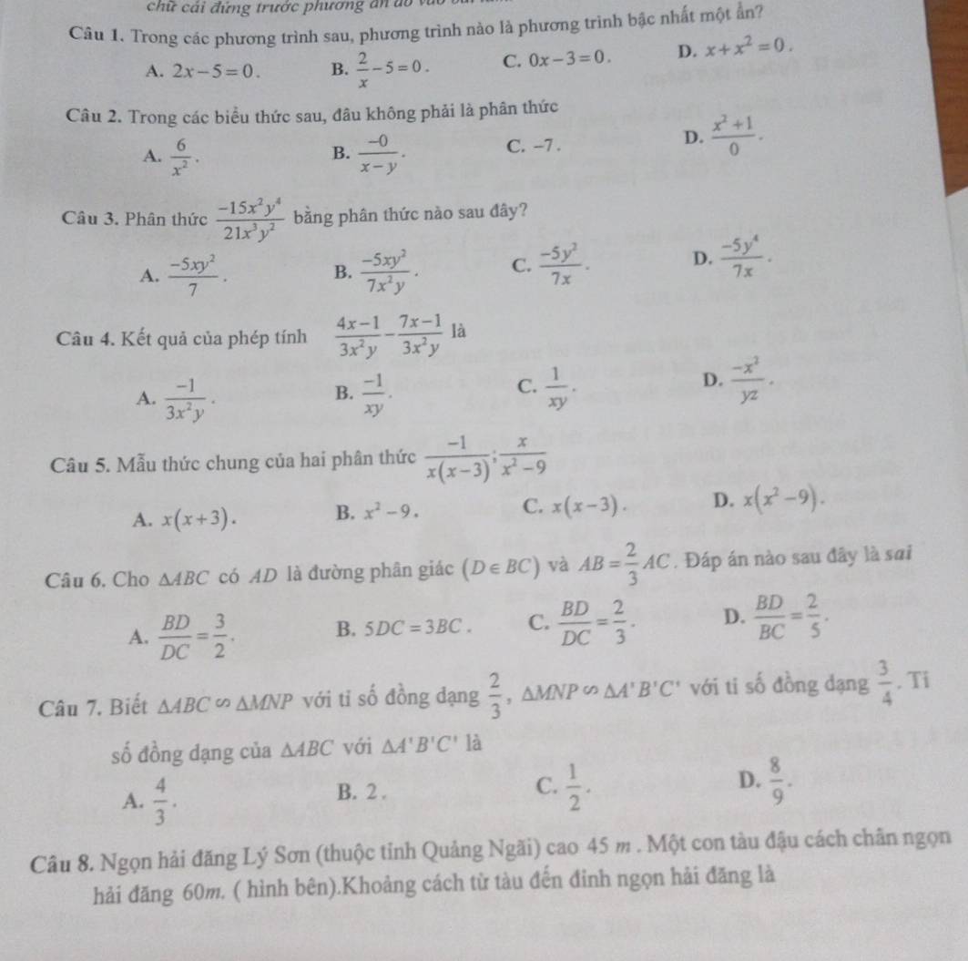 chữ cải đứng trước phương ăn do vì
Câu 1. Trong các phương trình sau, phương trình nào là phương trình bậc nhất một ẩn?
A. 2x-5=0. B.  2/x -5=0. C. 0x-3=0. D. x+x^2=0.
Câu 2. Trong các biểu thức sau, đâu không phải là phân thức
A.  6/x^2 .  (-0)/x-y . C. -7 .
D.  (x^2+1)/0 .
B.
Câu 3. Phân thức  (-15x^2y^4)/21x^3y^2  bằng phân thức nào sau đây?
A.  (-5xy^2)/7 .  (-5xy^2)/7x^2y . C.  (-5y^2)/7x .
B.
D.  (-5y^4)/7x .
Câu 4. Kết quả của phép tính  (4x-1)/3x^2y - (7x-1)/3x^2y  là
B.
A.  (-1)/3x^2y .  (-1)/xy .
C.  1/xy .  (-x^2)/yz .
D.
Câu 5. Mẫu thức chung của hai phân thức  (-1)/x(x-3) ; x/x^2-9 
A. x(x+3). B. x^2-9. C. x(x-3). D. x(x^2-9).
Câu 6. Cho △ ABC có AD là đường phân giác (D∈ BC) và AB= 2/3 AC. Đáp án nào sau đây là sai
A.  BD/DC = 3/2 .
B. 5DC=3BC. C.  BD/DC = 2/3 . D.  BD/BC = 2/5 ·
Câu 7. Biết △ ABC∽ △ MNP với tỉ số đồng đạng  2/3 ,△ MNPo△ A'B'C' với ti số đồng dạng  3/4 . Ti
số đồng dạng của △ ABC với △ A'B'C' là
A.  4/3 . B. 2 .
D.
C.  1/2 .  8/9 .
Câu 8. Ngọn hải đăng Lý Sơn (thuộc tỉnh Quảng Ngãi) cao 45 m . Một con tàu đậu cách chân ngọn
hải đăng 60m. ( hình bên).Khoảng cách từ tàu đến đinh ngọn hải đăng là