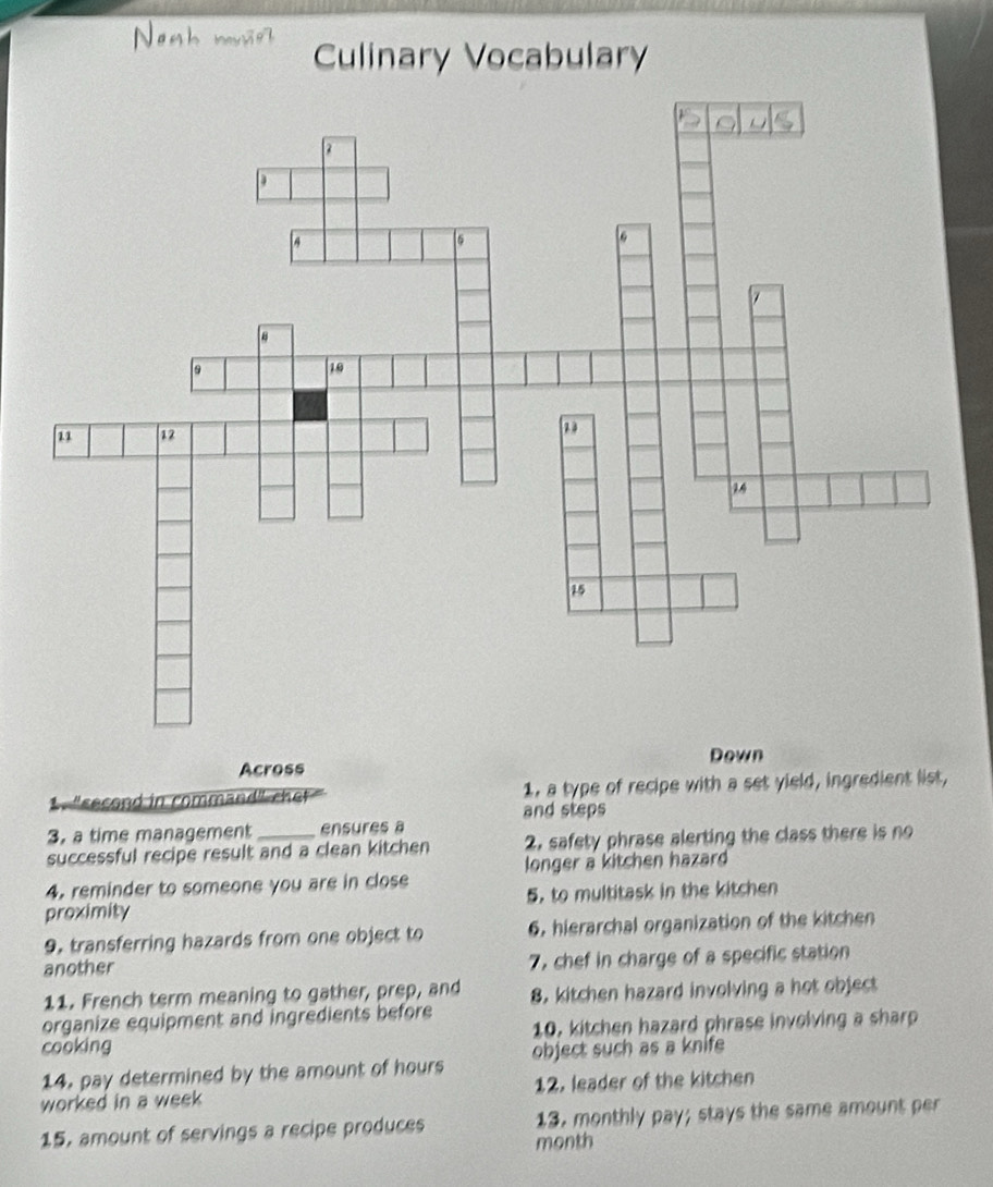 Nost
Culinary Vocabulary
Across Down
"second in command" chet 1, a type of recipe with a set yield, ingredient list,
3. a time management ensures a and steps
successful recipe result and a clean kitchen 2. safety phrase alerting the class there is no
4. reminder to someone you are in close longer a kitchen hazard
proximity 5, to multitask in the kitchen
9. transferring hazards from one object to 6, hierarchal organization of the kitchen
another 7, chef in charge of a specific station
11. French term meaning to gather, prep, and 8, kitchen hazard involving a hot object
organize equipment and ingredients before
10, kitchen hazard phrase involving a sharp
cooking object such as a knife
14. pay determined by the amount of hours
worked in a week 12. leader of the kitchen
15, amount of servings a recipe produces 13. monthly pay; stays the same amount per
month