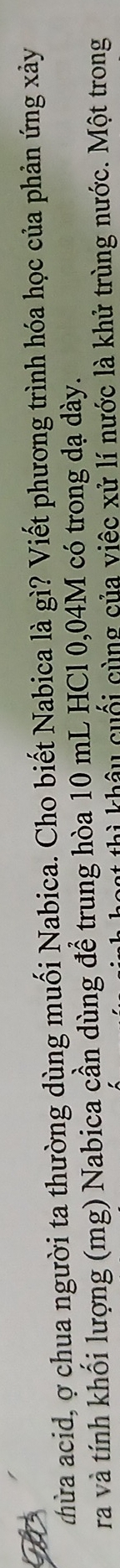 thừa acid, ợ chua người ta thường dùng muối Nabica. Cho biết Nabica là gì? Viết phương trình hóa học của phản ứng xảy 
ra và tính khối lượng (mg) Nabica cần dùng để trung hòa 10 mL HCl 0,04M có trong dạ dày. 
hì khâu cuối cùng của việc xử lí nước là khử trùng nước. Một trong