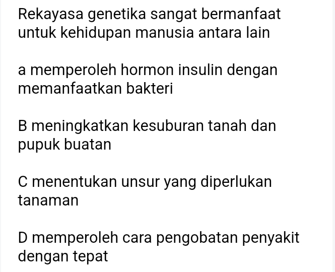 Rekayasa genetika sangat bermanfaat
untuk kehidupan manusia antara lain
a memperoleh hormon insulin dengan
memanfaatkan bakteri
B meningkatkan kesuburan tanah dan
pupuk buatan
C menentukan unsur yang diperlukan
tanaman
D memperoleh cara pengobatan penyakit
dengan tepat