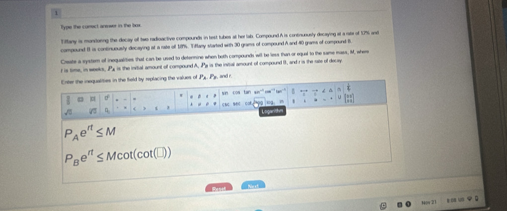 Type the currect answer in the box. 
Tiffany is monitoring the decay of two radioactive compounds in test tubes at her lab. Compound A is continuously decaying at a rate of 12% and 
compound B is continuously decaying at a rate of 18%. Tiffany started with 30 grams of compound A and 40 grams of compound B
Create a system of inequalities that can be used to determine when both compounds will be less than or equal to the same mass, M, where 
t is time, in weeks, P_A is the initial amount of compound A, P_B is the initial amount of compound B, and r is the rate of decay 
Enter the inequalities in the field by replacing the values of P_A.P_B , and r.
 g/0  |□| 0° , a sin cos tan sin^(-1) cos^(-1)tan^(-1) vector n ∠ ∩  1/2 
π
U
sqrt(0) overline VU q_0 < s A  μ csc sec cot _ 9 log in beginbmatrix 00 00endbmatrix
Logarithm
P_Ae^(rt)≤ M
P_Be^(rt)≤ Mcot (cot (□ ))
Reset Next 
Nov 21 B.08 US