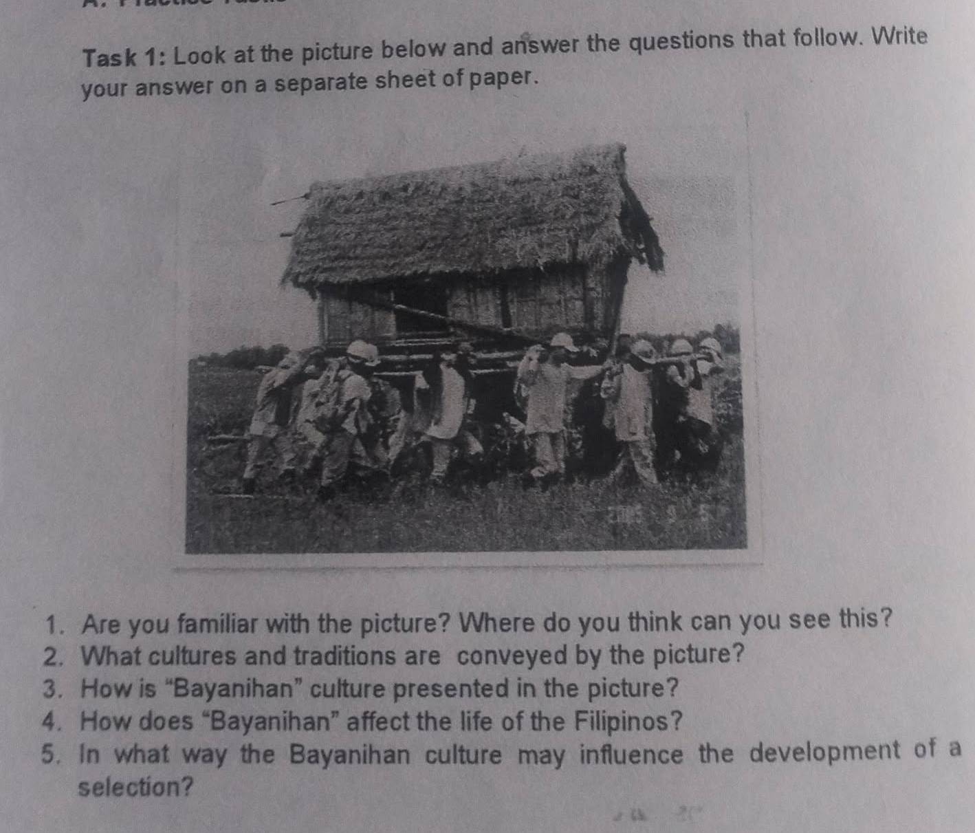 Task 1: Look at the picture below and answer the questions that follow. Write 
your answer on a separate sheet of paper. 
1. Are you familiar with the picture? Where do you think can you see this? 
2. What cultures and traditions are conveyed by the picture? 
3. How is “Bayanihan” culture presented in the picture? 
4. How does “Bayanihan” affect the life of the Filipinos? 
5. In what way the Bayanihan culture may influence the development of a 
selection?