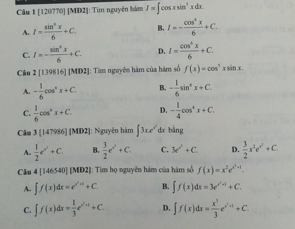 [120770] [MĐ2]: Tìm nguyên hàm I=∈t cos xsin^5xdx.
A. I= sin^6x/6 +C. B. I=- cos^6x/6 +C.
C. I=- sin^6x/6 +C. D. I= cos^6x/6 +C.
Câu 2[139816][MD2] : Tìm nguyên hàm của hàm số f(x)=cos^5xsin x.
B.
A. - 1/6 cos^6x+C. - 1/6 sin^6x+C.
D.
C.  1/6 cos^6x+C. - 1/4 cos^4x+C.
Câu 3[147986] [MĐ2]: Nguyên hàm ∈t 3x.e^(x^2) dr bằng
A.  1/2 e^(x^2)+C. B.  3/2 e^(x^2)+C. C. 3e^(x^2)+C. D.  3/2 x^2e^(x^2)+C.
Câu 4[146540][ MĐ2]: Tìm họ nguyên hàm của hàm số f(x)=x^2e^(x^3)+1.
A. ∈t f(x)dx=e^(x^3)+1+C. B. ∈t f(x)dx=3e^(x^3)+1+C.
C. ∈t f(x)dx= 1/3 e^(x^2)+1+C. ∈t f(x)dx= x^3/3 e^(x^3)+1+C.
D.