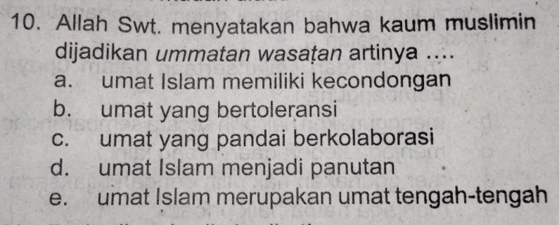 Allah Swt. menyatakan bahwa kaum muslimin
dijadikan ummatan wasațan artinya ....
a. umat Islam memiliki kecondongan
b. umat yang bertoleransi
c. umat yang pandai berkolaborasi
d. umat Islam menjadi panutan
e. umat Islam merupakan umat tengah-tengah