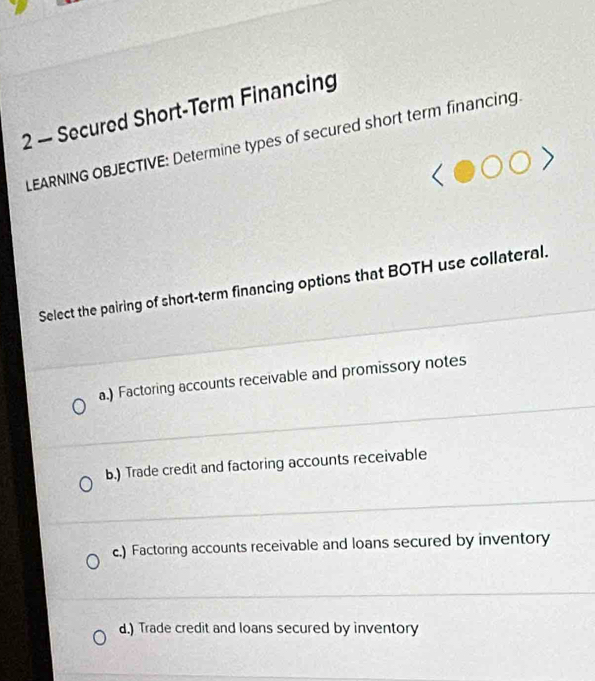 2 — Secured Short-Term Financing
LEARNING OBJECTIVE: Determine types of secured short term financing.
Select the pairing of short-term financing options that BOTH use collateral.
a.) Factoring accounts receivable and promissory notes
b.) Trade credit and factoring accounts receivable
c.) Factoring accounts receivable and loans secured by inventory
d.) Trade credit and loans secured by inventory