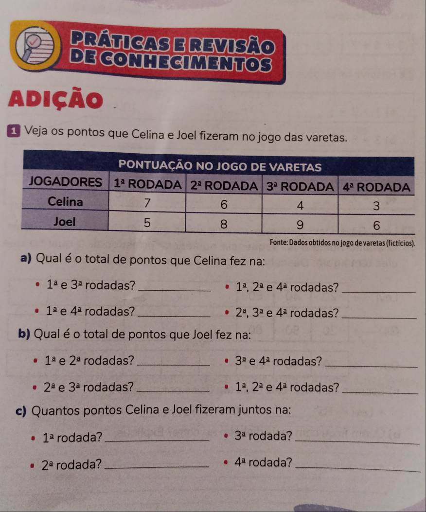 práticas e revisão
DE CONHECIMENTOS
Adição
1 Veja os pontos que Celina e Joel fizeram no jogo das varetas.
Fonte: Dados obtidos no jogo de varetas (fictícios).
a) Qual é o total de pontos que Celina fez na:
1^a e 3^a rodadas? _. 1^a,2^a e 4^a rodadas?_
1^a e 4^a rodadas? _ 2^a,3^a e 4^a rodadas?_
b) Qual é o total de pontos que Joel fez na:
1^a e 2^a rodadas? _ 3^a e 4^a rodadas?_
2^a e 3^a rodadas? _ 1^a,2^a e 4^a rodadas?_
c) Quantos pontos Celina e Joel fizeram juntos na:
1^a rodada? _ 3^a rodada?_
2^a rodada? _ 4^a rodada?_