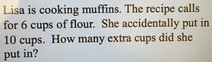 Lisa is cooking muffins. The recipe calls 
for 6 cups of flour. She accidentally put in
10 cups. How many extra cups did she 
put in?