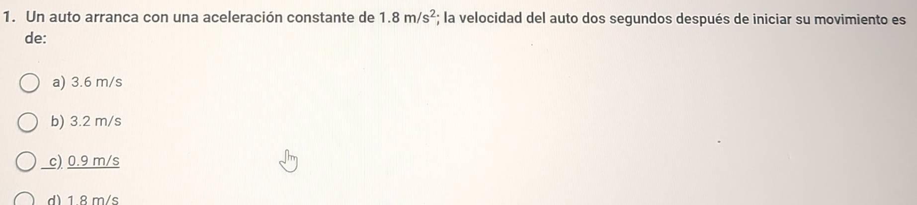 Un auto arranca con una aceleración constante de 1.8m/s^2; la velocidad del auto dos segundos después de iniciar su movimiento es
de:
a) 3.6 m/s
b) 3.2 m/s
c) 0.9 m/s
d) 1 8m/s